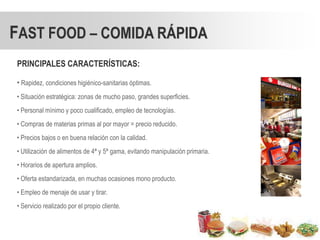 FAST FOOD – COMIDA RÁPIDA
PRINCIPALES CARACTERÍSTICAS:

• Rapidez, condiciones higiénico-sanitarias óptimas.
• Situación estratégica: zonas de mucho paso, grandes superficies.
• Personal mínimo y poco cualificado, empleo de tecnologías.
• Compras de materias primas al por mayor = precio reducido.
• Precios bajos o en buena relación con la calidad.
• Utilización de alimentos de 4ª y 5ª gama, evitando manipulación primaria.
• Horarios de apertura amplios.
• Oferta estandarizada, en muchas ocasiones mono producto.
• Empleo de menaje de usar y tirar.
• Servicio realizado por el propio cliente.
 