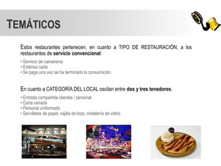 TEMÁTICOS
  Estos restaurantes pertenecen, en cuanto a TIPO DE RESTAURACIÓN, a los
  restaurantes de servicio convencional:
  • Servicio de camareros
  • Extensa carta
  • Se paga una vez se ha terminado la consumición.


  En cuanto a CATEGORÍA DEL LOCAL oscilan entre dos y tres tenedores.
  • Entrada compartida clientes / personal
  • Carta variada
  • Personal uniformado
  • Servilletas de papel, vajilla de loza, cristalería de vidrio.
 