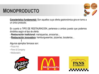 MONOPRODUCTO
  Característica fundamental: Son aquellos cuya oferta gastronómica gira en torno a
  un único producto.

  En cuanto a TIPO DE RESTAURACION, pertenece a ambos puesto que podemos
  dividirlos según el tipo de oferta:
  - Restauración tradicional: marisquerías, arrocerías…
  - Restauración innovadora: hamburgueserías, pizzerías, bocaterías…

  Algunos ejemplos famosos son:
  • Pizza Hut
  • Pans & Company
  • McDonald’s
 