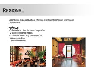 REGIONAL
  Dependiendo del país al que haga referencia el restaurante tiene unas determinadas
  características:

  ASIÁTICOS:
  - Colores claros y lisos frecuentan las paredes.
  - El suelo suele ser de madera.
  - El mobiliario es sencillo y de líneas rectas.
  - Vegetación exótica.
  - Decoración abstracta.
 