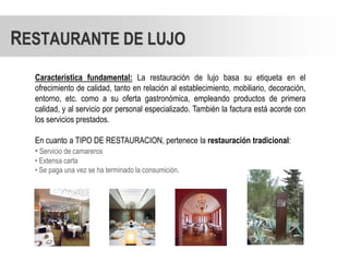 RESTAURANTE DE LUJO
  Característica fundamental: La restauración de lujo basa su etiqueta en el
  ofrecimiento de calidad, tanto en relación al establecimiento, mobiliario, decoración,
  entorno, etc. como a su oferta gastronómica, empleando productos de primera
  calidad, y al servicio por personal especializado. También la factura está acorde con
  los servicios prestados.

  En cuanto a TIPO DE RESTAURACION, pertenece la restauración tradicional:
  • Servicio de camareros
  • Extensa carta
  • Se paga una vez se ha terminado la consumición.
 