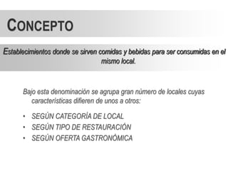 CONCEPTO
Establecimientos donde se sirven comidas y bebidas para ser consumidas en el
                                 mismo local.



      Bajo esta denominación se agrupa gran número de locales cuyas
         características difieren de unos a otros:

      • SEGÚN CATEGORÍA DE LOCAL
      • SEGÚN TIPO DE RESTAURACIÓN
      • SEGÚN OFERTA GASTRONÓMICA
 