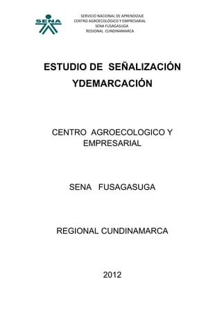 SERVICIO NACIONAL DE APRENDIZAJE
     CENTRO AGROECOLÓGICO Y EMPRESARIAL
                SENA FUSAGASUGA
           REGIONAL CUNDINAMARCA




ESTUDIO DE SEÑALIZACIÓN
    YDEMARCACIÓN



 CENTRO AGROECOLOGICO Y
      EMPRESARIAL




    SENA FUSAGASUGA




  REGIONAL CUNDINAMARCA




                   2012
 