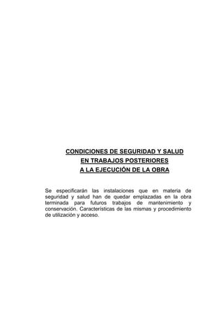 CONDICIONES DE SEGURIDAD Y SALUD
EN TRABAJOS POSTERIORES
A LA EJECUCIÓN DE LA OBRA
Se especificarán las instalaciones que en materia de
seguridad y salud han de quedar emplazadas en la obra
terminada para futuros trabajos de mantenimiento y
conservación. Características de las mismas y procedimiento
de utilización y acceso.
 