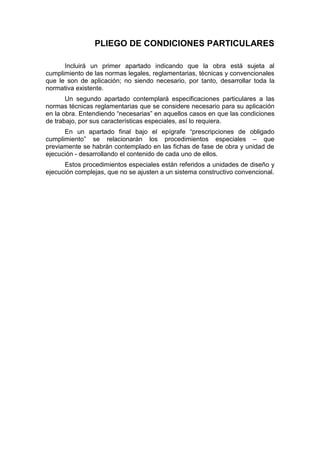 PLIEGO DE CONDICIONES PARTICULARES
Incluirá un primer apartado indicando que la obra está sujeta al
cumplimiento de las normas legales, reglamentarias, técnicas y convencionales
que le son de aplicación; no siendo necesario, por tanto, desarrollar toda la
normativa existente.
Un segundo apartado contemplará especificaciones particulares a las
normas técnicas reglamentarias que se considere necesario para su aplicación
en la obra. Entendiendo “necesarias” en aquellos casos en que las condiciones
de trabajo, por sus características especiales, así lo requiera.
En un apartado final bajo el epígrafe “prescripciones de obligado
cumplimiento” se relacionarán los procedimientos especiales – que
previamente se habrán contemplado en las fichas de fase de obra y unidad de
ejecución - desarrollando el contenido de cada uno de ellos.
Estos procedimientos especiales están referidos a unidades de diseño y
ejecución complejas, que no se ajusten a un sistema constructivo convencional.
 