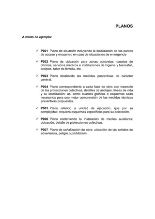 PLANOS
A modo de ejemplo:
ü P001 Plano de situación incluyendo la localización de los puntos
de acceso y encuentro en caso de situaciones de emergencia
ü P002 Plano de ubicación para zonas concretas: casetas de
oficinas, servicios médicos e instalaciones de higiene y bienestar,
acopios, taller de ferralla, etc.
ü P003 Plano detallando las medidas preventivas de carácter
general.
ü P004 Plano correspondiente a cada fase de obra con inserción
de las protecciones colectivas, detalles de anclajes, líneas de vida
y su localización; así como cuantos gráficos o esquemas sean
necesarios para una mejor comprensión de las medidas técnicas
preventivas propuestas.
ü P005 Plano referido a unidad de ejecución, que por su
complejidad, requiera esquemas específicos para su aclaración.
ü P006 Plano conteniendo la instalación de medios auxiliares:
ubicación, detalle de protecciones colectivas.
ü P007 Plano de señalización de obra: ubicación de las señales de
advertencia, peligro o prohibición
 