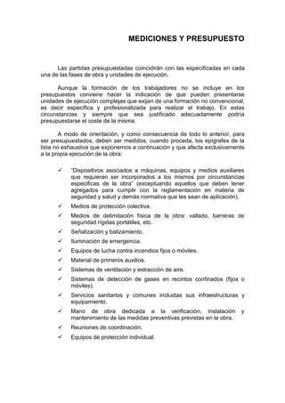 MEDICIONES Y PRESUPUESTO
Las partidas presupuestadas coincidirán con las especificadas en cada
una de las fases de obra y unidades de ejecución.
Aunque la formación de los trabajadores no se incluye en los
presupuestos conviene hacer la indicación de que pueden presentarse
unidades de ejecución complejas que exijan de una formación no convencional,
es decir específica y profesionalizada para realizar el trabajo. En estas
circunstancias y siempre que sea justificado adecuadamente podría
presupuestarse el coste de la misma.
A modo de orientación, y como consecuencia de todo lo anterior, para
ser presupuestados, deben ser medidos, cuando proceda, los epígrafes de la
lista no exhaustiva que exponemos a continuación y que afecta exclusivamente
a la propia ejecución de la obra:
ü “Dispositivos asociados a máquinas, equipos y medios auxiliares
que requieran ser incorporados a los mismos por circunstancias
especificas de la obra” (exceptuando aquellos que deben tener
agregados para cumplir con la reglamentación en materia de
seguridad y salud y demás normativa que les sean de aplicación).
ü Medios de protección colectiva.
ü Medios de delimitación física de la obra: vallado, barreras de
seguridad rígidas portátiles, etc.
ü Señalización y balizamiento.
ü Iluminación de emergencia.
ü Equipos de lucha contra incendios fijos o móviles.
ü Material de primeros auxilios.
ü Sistemas de ventilación y extracción de aire.
ü Sistemas de detección de gases en recintos confinados (fijos o
móviles).
ü Servicios sanitarios y comunes incluidas sus infraestructuras y
equipamiento.
ü Mano de obra dedicada a la verificación, instalación y
mantenimiento de las medidas preventivas previstas en la obra.
ü Reuniones de coordinación.
ü Equipos de protección individual.
 
