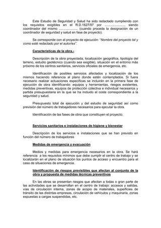 Este Estudio de Seguridad y Salud ha sido redactado cumpliendo con
los requisitos exigibles en el R.D.1627/97 por ......................, siendo
coordinador del mismo ..................... (cuando proceda la designación de un
coordinador de seguridad y salud en fase de proyecto).
Se corresponde con el proyecto de ejecución: “Nombre del proyecto tal y
como esté redactado por el autor/es”.
Características de la obra.-
Descripción de la obra proyectada, localización geográfica, tipología del
terreno, estudio geotécnico (cuando sea exigible), situación en el entorno más
próximo de los centros sanitarios, servicios oficiales de emergencia, etc.
Identificación de posibles servicios afectados y localización de los
mismos haciendo referencia al plano donde estén contemplados. Si fuera
necesario realizar actuaciones específicas se incluirán en la primera fase de
ejecución de obra identificando: equipos y herramientas, riesgos existentes,
medidas preventivas, equipos de protección colectiva e individual necesarios y
partida presupuestaria en la que se ha incluido el coste correspondiente a la
seguridad y salud.
Presupuesto total de ejecución y del estudio de seguridad así como
previsión del número de trabajadores necesarios para ejecutar la obra.
Identificación de las fases de obra que constituyen el proyecto.
Servicios sanitarios e instalaciones de higiene y bienestar
Descripción de los servicios e instalaciones que se han previsto en
función del número de trabajadores
Medidas de emergencia y evacuación
Medios y medidas para emergencia necesarios en la obra. Se hará
referencia a los requisitos mínimos que debe cumplir el centro de trabajo y se
localizarán en el plano de situación los puntos de acceso y encuentro para el
caso de situaciones de emergencia.
Identificación de riesgos previsibles que afectan al conjunto de la
obra y propuesta de medidas técnicas preventivas
En las obras se presentan riesgos que afectan a todas o gran parte de
las actividades que se desarrollan en el centro de trabajo: accesos y salidas,
vías de circulación interna, zonas de acopio de materiales, superficies de
tránsito de las distintas empresas, circulación de vehículos y maquinaria, zonas
expuestas a cargas suspendidas, etc.
 