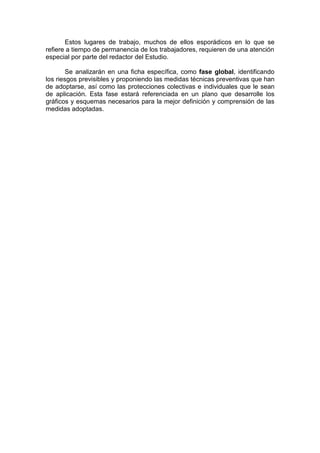 Estos lugares de trabajo, muchos de ellos esporádicos en lo que se
refiere a tiempo de permanencia de los trabajadores, requieren de una atención
especial por parte del redactor del Estudio.
Se analizarán en una ficha específica, como fase global, identificando
los riesgos previsibles y proponiendo las medidas técnicas preventivas que han
de adoptarse, así como las protecciones colectivas e individuales que le sean
de aplicación. Esta fase estará referenciada en un plano que desarrolle los
gráficos y esquemas necesarios para la mejor definición y comprensión de las
medidas adoptadas.
 