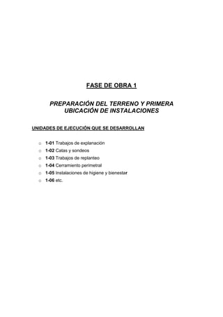 FASE DE OBRA 1
PREPARACIÓN DEL TERRENO Y PRIMERA
UBICACIÓN DE INSTALACIONES
UNIDADES DE EJECUCIÓN QUE SE DESARROLLAN
o 1-01 Trabajos de explanación
o 1-02 Catas y sondeos
o 1-03 Trabajos de replanteo
o 1-04 Cerramiento perimetral
o 1-05 Instalaciones de higiene y bienestar
o 1-06 etc.
 