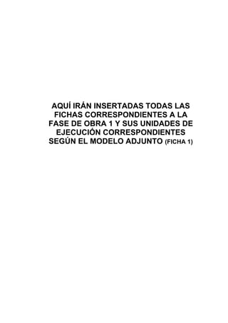 AQUÍ IRÁN INSERTADAS TODAS LAS
FICHAS CORRESPONDIENTES A LA
FASE DE OBRA 1 Y SUS UNIDADES DE
EJECUCIÓN CORRESPONDIENTES
SEGÚN EL MODELO ADJUNTO (FICHA 1)
 
