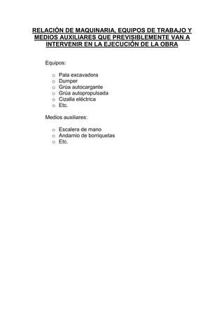 RELACIÓN DE MAQUINARIA, EQUIPOS DE TRABAJO Y
MEDIOS AUXILIARES QUE PREVISIBLEMENTE VAN A
INTERVENIR EN LA EJECUCIÓN DE LA OBRA
Equipos:
o Pala excavadora
o Dumper
o Grúa autocargante
o Grúa autopropulsada
o Cizalla eléctrica
o Etc.
Medios auxiliares:
o Escalera de mano
o Andamio de borriquetas
o Etc.
 