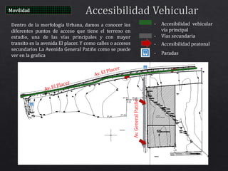Dentro de la morfología Urbana, damos a conocer los
diferentes puntos de acceso que tiene el terreno en
estudio, una de las vías principales y con mayor
transito es la avenida El placer. Y como calles o accesos
secundarios La Avenida General Patiño como se puede
ver en la grafica
Movilidad
- Accesibilidad vehicular
vía principal
- Vías secundaria
- Accesibilidad peatonal
- Paradas
Av.GeneralPatiño
 