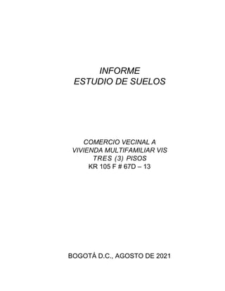 INFORME
ESTUDIO DE SUELOS
COMERCIO VECINAL A
VIVIENDA MULTIFAMILIAR VIS
TRES (3) PISOS
KR 105 F # 67D – 13
BOGOTÁ D.C., AGOSTO DE 2021
 