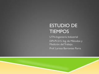 ESTUDIO DE
TIEMPOS
UTN-Ingeniería Industrial
DPI-PI-515. Ing. de Métodos y
Medición del Trabajo.
Prof. Larissa Barrantes Parra
 