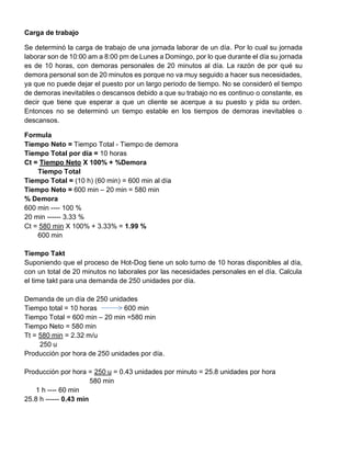 Carga de trabajo
Se determinó la carga de trabajo de una jornada laborar de un día. Por lo cual su jornada
laborar son de 10:00 am a 8:00 pm de Lunes a Domingo, por lo que durante el día su jornada
es de 10 horas, con demoras personales de 20 minutos al día. La razón de por qué su
demora personal son de 20 minutos es porque no va muy seguido a hacer sus necesidades,
ya que no puede dejar el puesto por un largo periodo de tiempo. No se consideró el tiempo
de demoras inevitables o descansos debido a que su trabajo no es continuo o constante, es
decir que tiene que esperar a que un cliente se acerque a su puesto y pida su orden.
Entonces no se determinó un tiempo estable en los tiempos de demoras inevitables o
descansos.
Formula
Tiempo Neto = Tiempo Total - Tiempo de demora
Tiempo Total por día = 10 horas
Ct = Tiempo Neto X 100% + %Demora
Tiempo Total
Tiempo Total = (10 h) (60 min) = 600 min al día
Tiempo Neto = 600 min – 20 min = 580 min
% Demora
600 min ---- 100 %
20 min ------ 3.33 %
Ct = 580 min X 100% + 3.33% = 1.99 %
600 min
Tiempo Takt
Suponiendo que el proceso de Hot-Dog tiene un solo turno de 10 horas disponibles al día,
con un total de 20 minutos no laborales por las necesidades personales en el día. Calcula
el time takt para una demanda de 250 unidades por día.
Demanda de un día de 250 unidades
Tiempo total = 10 horas 600 min
Tiempo Total = 600 min – 20 min =580 min
Tiempo Neto = 580 min
Tt = 580 min = 2.32 m/u
250 u
Producción por hora de 250 unidades por día.
Producción por hora = 250 u = 0.43 unidades por minuto = 25.8 unidades por hora
580 min
1 h ---- 60 min
25.8 h ------ 0.43 min
 