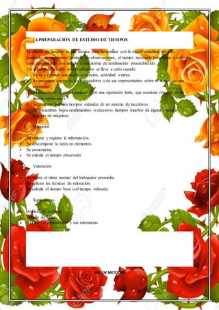 ING. DE METODOS
4.PREPARACIÓN DE ESTUDIO DE TIEMPOS
El estudio de tiempos es una técnica para determinar con la mayor exactitud posible,
partiendo de un número limitado de observaciones, el tiempo necesario para llevar a cabo una
tarea determinada con arreglo a una norma de rendimiento preestablecido.
Un estudio de tiempos con cronómetro se lleva a cabo cuando:
a. Se va a ejecutar una nueva operación, actividad o tarea.
b. Se presentan quejas de los trabajadores o de sus representantes sobre el tiempo de una
operación.
c. Se encuentran demoras causadas por una operación lenta, que ocasiona retrasos en las
demás operaciones.
d. Se pretende fijar los tiempos estándar de un sistema de incentivos.
e. Se encuentran bajos rendimientos o excesivos tiempos muertos de alguna máquina
o grupo de máquinas.
I. Ejecución
 Se obtiene y registra la información.
 Se descompone la tarea en elementos.
 Se cronometra.
 Se calcula el tiempo observado.
I. Valoración
 Se valora el ritmo normal del trabajador promedio.
 Se aplican las técnicas de valoración.
 Se calcula el tiempo base o el tiempo valorado.
I. Suplementos
 Análisis de demoras
 Estudio de fatiga
 Cálculo de suplementos y sus tolerancias
 