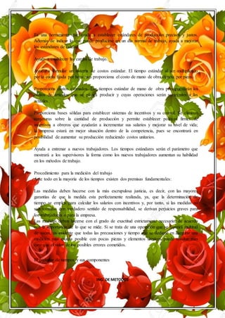 ING. DE METODOS
Es una herramienta que ayuda a establecer estándares de producción precisos y justos.
Además de indicar lo que puede producirse en un día normal de trabajo, ayuda a mejorar
los estándares de calidad.
Ayuda a establecer las cargas de trabajo.
Ayuda a formular un sistema de costos estándar. El tiempo estándar al ser multiplicado
por la cuota fijada por hora/ nos proporciona el costo de mano de obra directa por pieza.
Proporciona costos estimados. Los tiempos estándar de mano de obra presupuestarán los
costos de artículos que se planea producir y cuyas operaciones serán semejantes a las
actuales.
Proporciona bases sólidas para establecer sistemas de incentivos y su control. Se eliminan
conjeturas sobre la cantidad de producción y permite establecer políticas firmes de
incentivos a obreros que ayudarán a incrementar sus salarios y mejorar su nivel de vida;
la empresa estará en mejor situación dentro de la competencia, pues se encontrará en
posibilidad de aumentar su producción reduciendo costos unitarios.
Ayuda a entrenar a nuevos trabajadores. Los tiempos estándares serán el parámetro que
mostrará a los supervisores la forma como los nuevos trabajadores aumentan su habilidad
en los métodos de trabajo.
Procedimiento para la medición del trabajo
Ante todo en la mayoría de los tiempos existen dos premisas fundamentales:
Las medidas deben hacerse con la más escrupulosa justicia, es decir, con las mayores
garantías de que la medida esta perfectamente realizada, ya, que la determinación de
tiempo se emplea para calcular los salarios con incentivos y, por tanto, si las medidas no
son tomadas con verdadero sentido de responsabilidad, se derivan perjuicios graves para
los trabajadores o para la empresa.
Las medidas deben hacerse con el grado de exactitud estrictamente necesario, de acuerdo
con la importancia de lo que se mide. Si se trata de una operación que se repetirá multitud
de veces, es evidente que todas las precauciones y tiempo que se dedique en asegurar una
medición más exacta posible con pocas piezas y elementos técnicos puede resultar más
caro que el valor de los posibles errores cometidos.
El estándar de tiempos y sus componentes
 