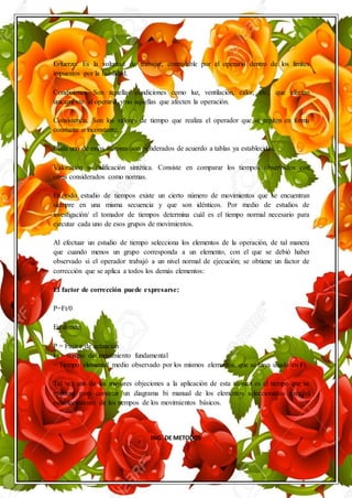 ING. DE METODOS
Esfuerzo. Es la voluntad de trabajar, controlable por el operario dentro de los límites
impuestos por la habilidad.
Condiciones. Son aquellas condiciones como luz, ventilación, calor, etc., que afectan
únicamente al operario y no aquellas que afecten la operación.
Consistencia. Son los valores de tiempo que realiza el operador que se repiten en forma
constante o inconstante.
Cada uno de estos factores son ponderados de acuerdo a tablas ya establecidas.
Valoración o calificación sintética. Consiste en comparar los tiempos observados con
otros considerados como normas.
En todo estudio de tiempos existe un cierto número de movimientos que se encuentran
siempre en una misma secuencia y que son idénticos. Por medio de estudios de
investigación/ el tomador de tiempos determina cuál es el tiempo normal necesario para
ejecutar cada uno de esos grupos de movimientos.
Al efectuar un estudio de tiempo selecciona los elementos de la operación, de tal manera
que cuando menos un grupo corresponda a un elemento, con el que se debió haber
observado si el operador trabajó a un nivel normal de ejecución; se obtiene un factor de
corrección que se aplica a todos los demás elementos:
El factor de corrección puede expresarse:
P=Ft/0
En donde:
P = Factor de actuación
Ft = tiempo de/ movimiento fundamental
= Tiempo elemental medio observado por los mismos elementos que se haya usado en Ft.
Tal vez una de las mayores objeciones a la aplicación de esta técnica es el tiempo que se
requiere para construir un diagrama bi manual de los elementos seleccionados para el
establecimiento de los tiempos de los movimientos básicos.
 