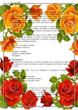 ING. DE METODOS
Valoración por tiempos predeterminados.- Cada micromovimiento se supone ya ha sido
estudiado y se le ha fijado un tiempo de actuación. La suma de los tiempos de todos los
micro movimientos empleados en una operación da el tiempo valorado para esta. Si en
lugar de obtener el tiempo valorado para toda la operación se determina tan solo el tiempo
valorado para un elemento, es posible al comparar este tiempo con el que emplea
actualmente el trabajador, determinar el nivel de actuación de éste.
Como este nivel de actuación se marca en porcentaje, se emplea también un factor de
corrección para todos los demás elementos. Para aplicar este método, debe suponerse que
el nivel de actuación del trabajador es constante en la ejecución de toda la operación.
Calificación Objetiva.- Es un método según el cuál se califican el ritmo y la dificultad de
trabajo. Bajo este procedimiento, el operador se califica exactamente en la misma forma
que el método anterior; pero posteriormente se selecciona un segundo factor de ajuste que
toma en cuenta la dificultad del trabajo.
Suplementos del estudio de tiempos
Los suplementos pueden ser:
Asignables al trabajador
Asignables al trabajo estudiado
No asignables
SUPLEMENTO
Un suplemento es el tiempo que se concede al trabajador osea la secretaria con el objeto
de compensar los retrasos, las demoras y elementos contingentes que son partes regulares
de la tarea.
Suplementos a concederse.- Tres son los suplementos a concederse en un estudio de
tiempos. Estos son:
Suplementos por retrasos personales
Suplementos por retrasos por fatiga (descanso)
Suplementos por retrasos especiales/ incluye:
Tiempo estándar o tipo
El tiempo tipo o estándar es el tiempo que se concede para efectuar una tarea.
En él están incluidos los tiempos de los elementos cíclicos: repetitivos, constantes,
variables; así los elementos causales o contingentes que fueron observados durante el
estudio de tiempos/ a estos tiempos ya valorados se le agregan los suplementos
 
