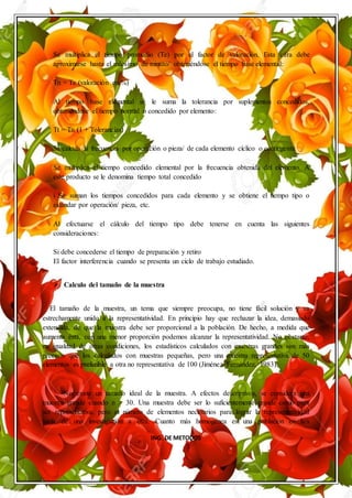 ING. DE METODOS
Se multiplica el tiempo promedio (Te) por el factor de valoración. Esta cifra debe
aproximarse hasta el milésimo de minuto/ obteniéndose el tiempo base elemental:
Tn = Te (valoración en %)
Al tiempo base elemental se le suma la tolerancia por suplementos concedidos,
obteniéndose el tiempo normal o concedido por elemento:
Tt = Tn (1 + Tolerancias)
Se calcula la frecuencia por operación o pieza/ de cada elemento cíclico o contingente
Se multiplica el tiempo concedido elemental por la frecuencia obtenida del elemento. A
este producto se le denomina tiempo total concedido
i Se suman los tiempos concedidos para cada elemento y se obtiene el tiempo tipo o
estándar por operación/ pieza, etc.
Al efectuarse el cálculo del tiempo tipo debe tenerse en cuenta las siguientes
consideraciones:
Si debe concederse el tiempo de preparación y retiro
El factor interferencia cuando se presenta un ciclo de trabajo estudiado.
 Calculo del tamaño de la muestra
El tamaño de la muestra, un tema que siempre preocupa, no tiene fácil solución y va
estrechamente unido a la representatividad. En principio hay que rechazar la idea, demasiado
extendida, de que la muestra debe ser proporcional a la población. De hecho, a medida que
aumenta ésta, con una menor proporción podemos alcanzar la representatividad. No obstante,
en igualdad de otras condiciones, los estadísticos calculados con muestras grandes son más
precisos que los calculados con muestras pequeñas, pero una muestra representativa de 50
elementos es preferible a otra no representativa de 100 (Jiménez Fernández, 1983).
No existe un tamaño ideal de la muestra. A efectos descriptivos, se considera una
muestra grande cuando n > 30. Una muestra debe ser lo suficientemente grande como para
ser representativa, pero el número de elementos necesarios para lograr la representatividad
varía de una investigación a otra. Cuanto más homogénea es una población en la/s
 