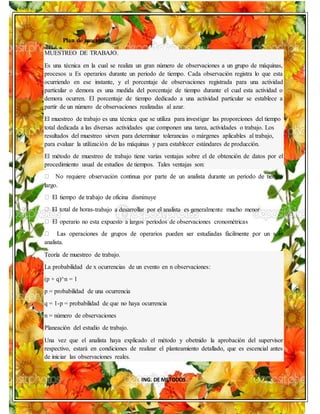 ING. DE METODOS
Plan de muestreo
MUESTREO DE TRABAJO.
Es una técnica en la cual se realiza un gran número de observaciones a un grupo de máquinas,
procesos u Es operarios durante un periodo de tiempo. Cada observación registra lo que esta
ocurriendo en ese instante, y el porcentaje de observaciones registrada para una actividad
particular o demora es una medida del porcentaje de tiempo durante el cual esta actividad o
demora ocurren. El porcentaje de tiempo dedicado a una actividad particular se establece a
partir de un número de observaciones realizadas al azar.
El muestreo de trabajo es una técnica que se utiliza para investigar las proporciones del tiempo
total dedicada a las diversas actividades que componen una tarea, actividades o trabajo. Los
resultados del muestreo sirven para determinar tolerancias o márgenes aplicables al trabajo,
para evaluar la utilización de las máquinas y para establecer estándares de producción.
El método de muestreo de trabajo tiene varias ventajas sobre el de obtención de datos por el
procedimiento usual de estudios de tiempos. Tales ventajas son:
largo.
-trabajo a desarrollar por el analista es generalmente mucho menor
perario no esta expuesto a largos períodos de observaciones cronométricas
analista.
Teoría de muestreo de trabajo.
La probabilidad de x ocurrencias de un evento en n observaciones:
(p + q)^n = 1
p = probabilidad de una ocurrencia
q = 1-p = probabilidad de que no haya ocurrencia
n = número de observaciones
Planeación del estudio de trabajo.
Una vez que el analista haya explicado el método y obetnido la aprobación del supervisor
respectivo, estará en condiciones de realizar el planteamiento detallado, que es escencial antes
de iniciar las observaciones reales.
 