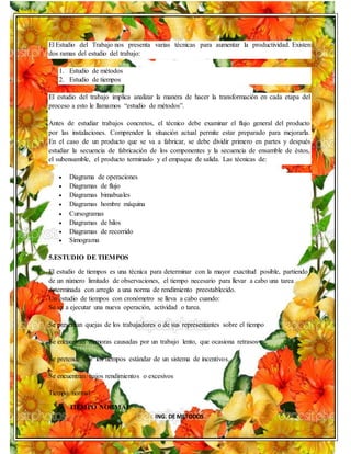 ING. DE METODOS
El Estudio del Trabajo nos presenta varias técnicas para aumentar la productividad. Existen
dos ramas del estudio del trabajo:
1. Estudio de métodos
2. Estudio de tiempos
El estudio del trabajo implica analizar la manera de hacer la transformación en cada etapa del
proceso a esto le llamamos “estudio de métodos”.
Antes de estudiar trabajos concretos, el técnico debe examinar el flujo general del producto
por las instalaciones. Comprender la situación actual permite estar preparado para mejorarla.
En el caso de un producto que se va a fabricar, se debe dividir primero en partes y después
estudiar la secuencia de fabricación de los componentes y la secuencia de ensamble de éstos,
el subensamble, el producto terminado y el empaque de salida. Las técnicas de:
 Diagrama de operaciones
 Diagramas de flujo
 Diagramas bimabuales
 Diagramas hombre máquina
 Cursogramas
 Diagramas de hilos
 Diagramas de recorrido
 Simograma
5.ESTUDIO DE TIEMPOS
El estudio de tiempos es una técnica para determinar con la mayor exactitud posible, partiendo
de un número limitado de observaciones, el tiempo necesario para llevar a cabo una tarea
determinada con arreglo a una norma de rendimiento preestablecido.
Un estudio de tiempos con cronómetro se lleva a cabo cuando:
Se va a ejecutar una nueva operación, actividad o tarea.
Se presentan quejas de los trabajadores o de sus representantes sobre el tiempo
Se encuentran demoras causadas por un trabajo lento, que ocasiona retrasos
Se pretende fijar los tiempos estándar de un sistema de incentivos.
Se encuentran bajos rendimientos o excesivos
Tiempo normal
 TIEMPO NORMAL
 