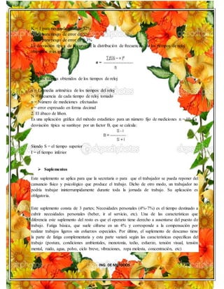 ING. DE METODOS
K = 1 para riesgo de error de 32%
K = 2 para riesgo de error de 5%
K = 3 para riesgo de error de 0.3%
La desviación típica de la curva de la distribución de frecuencias de los tiempos de reloj
obtenidos σ es igual a:
Siendo:
Xi = los valores obtenidos de los tiempos de reloj
_
x = La media aritmética de los tiempos del reloj
N = frecuencia de cada tiempo de reloj tomado
n = Número de mediciones efectuadas
e = error expresado en forma decimal
2. El ábaco de lifson.
Es una aplicación gráfica del método estadístico para un número fijo de mediciones n = 10. La
desviación típica se sustituye por un factor B, que se calcula:
Siendo S = el tiempo superior
I = el tiempo inferior
 Suplementos
Este suplemento se aplica para que la secretaria o para que el trabajador se pueda reponer del
cansancio físico y psicológico que produce el trabajo. Dicho de otro modo, un trabajador no
podría trabajar ininterrumpidamente durante toda la jornada de trabajo. Su aplicación es
obligatoria.
Este suplemento consta de 3 partes; Necesidades personales (4%-7%) es el tiempo destinado a
cubrir necesidades personales (beber, ir al servicio, etc). Una de las características que
diferencia este suplemento del resto es que el operario tiene derecho a ausentarse del puesto de
trabajo. Fatiga básica, que suele cifrarse en un 4% y corresponde a la compensación por
realizar trabajos ligeros sin esfuerzos especiales. Por último, el suplemento de descanso tiene
la parte de fatiga complementaria y esta parte variará según las características específicas del
trabajo (postura, condiciones ambientales, monotonía, tedio, esfuerzo, tensión visual, tensión
mental, ruido, agua, polvo, ciclo breve, vibraciones, ropa molesta, concentración, etc)
 