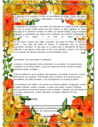 ING. DE METODOS
 Calificacion de la actuación
La calificación de la actuación es el paso del procedimiento del trabajo. El paso mas sujeto a
crítica, se basa en la experiencia, adiestramiento y buen juicio del analista de medición de
trabajo.
La calificación de la actuación es una técnica para determinar con equidad el tiempo requerido
para que el operario normal ejecute una tarea después de haber registrado los valores
observados de la operación en estudio. Se definió a un operario “normal”, como un trabajador
competente y experimentado que trabaja en las condiciones que prevalecen ordinariamente en
el sitio de trabajo, a un ritmo no rápido ni lento.
No hay método aceptado para calificar actuaciones, aun cuando las técnicas se basen en el
criterio o buen juicio del analista de tiempos. El analista debe tener las superiores
características personales. El buen juicio es el criterio para la determinación del factor de
calificación, si que importa si dicho factor se basa en la celebridad o “tiempo” de la ejecución
o en la actuación del operario observando con la del trabajador normal.
Características de un buen sistema de calificación
La primera y la más importante de las características es su exactitud. No se puede esperar
consistencia en el modo de calificar, ya que las técnicas para hacerlo se basan en el juicio
personal del analista de tiempos.
El plan de calificación que de resultados más consistentes será también el más útil, si el resto
de los factores son semejantes. Nada destruirá tanto la confianza de los operarios hacia el
procedimiento del estudio de tiempos, como la incongruencia en el modo de calificar.
Un procedimiento para calificar a la secretaria que produzca resultados incongruentes, cuando
lo empleen diferentes analistas de tiempos, es seguro que terminen en fracaso. Resultaría
mejor que buscaran otra forma de ganarse la vida los analistas de tiempos, que, aun después de
un completo entrenamiento, tuvieran dificultades en designas calificación de mozo
congruente.
 TIEMPOESTÁNDAR
Eselpatrónquemideeltiemporequeridoparaterminarunaunidaddetrabajo,utilizandométo
doyequipoestándar,poruntrabajadorqueposeelahabilidadrequerida,desarrollandounavelocidad
normalquepuedamantenerdíatras día, sinmostrarsíntomasdefatiga.
 
