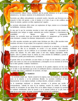 pág. 3
promocionándoles, talleres, cursos, seminarios que les permita adentrarse en lo que la ciencia
administrativa, los tópicos modernos de la administración involucran.
Secretarias que utilicen adecuadamente su potencial creativo, innovador, que favorezca con su
actuación la labor del gerente y evite al máximo en el trato el que se den conflictos que
afecten la armonía y generen un clima organizacional negativo.
La secretaria seleccionada debe contar con aspiraciones de logro, mostrar en su desempeño
sus habilidades, destrezas, eficiencia.
Es muy que lo que las secretarias necesitan es tener valor agregado". Ese plus consiste en
herramientas para trabajar en equipo, autonomía para resolver situaciones y conocimientos de
contabilidad y finanzas para armar presupuestos.
Además, las secretarias tienen que desarrollar habilidades de management que les permitan
tomar decisiones y manejar las relaciones interpersonales con criterio.
Los jefes necesitan secretarias que puedan tomar decisiones por ellos y ellas necesitan tomar
conciencia del nuevo rol que ocupan. Eso en gerencia se hace por coaching".
La gerencia no debe descuidar el comportamiento de actuación de su secretaria y si descubre
debilidades de ellas en su desempeño, no acorde a lo que pretende, debe orientarla,
capacitarla, apoyarla a fin de colaborar en su crecimiento dando paso a su desempeño de
manera más eficiente. No sebe utilizar jamás el mal trato, lenguaje inapropiado, insulto,
regaños, todo lo contrario buscar la manera de cómo solventar las debilidades y prestar la
colaboración posible para transformarlas en fortalezas.
El gerente debe ser un motivador, un actor básico en el logro de sus funciones, y para ello
debe estar atento de cómo son sus interrelaciones y desempeño con sus secretaria de tal forma
que la unión garantice resultados beneficiosos.
Básicamente lo que las diferencia de las secretarias de las grandes empresas son dos cosas:
por un lado, la alta importancia que le dan a la retribución afectiva y emocional; por otro lado,
un modelo más clásico y tradicional de secretaria y de mujer.
2. PLANTEAMIENTO TEORICO
La secretaria cumple una función esencial en la empresa, tanto en el mundo de los negocios
como en la industria o en las profesiones liberales. La secretaria contribuye al eficaz
funcionamiento de una empresa mediante su trabajo discreto, ordenado y metódico
En la terminología tradicional, se denomina secretaria a la persona que escribe la
correspondencia, extiende las actas de las reuniones, resuelve los asuntos de trámite y
custodia los documentos de una oficina. Pero en los últimos tiempos el concepto de secretaria
ha cambiado notablemente: ahora ha pasado a ser la asistente perfecta de su jefe, hasta el
punto de ser capaz incluso de asumir responsabilidades de éste con credibilidad.
 