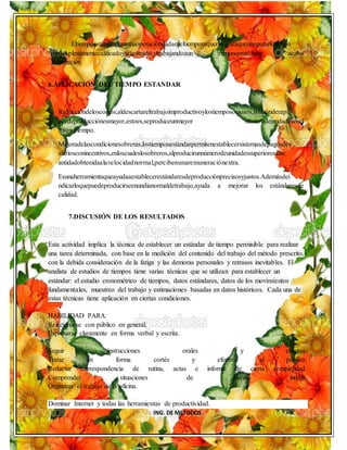 ING. DE METODOS
Eltiempoestándarparaunaoperacióndadaeseltiemporequeridoparaqueunoperariodetipo
medio,plenamentecalificadoyadiestrado,ytrabajandoaun ritmonormal,lleve acabo
laoperación.
6.APLICACIÓN DEL TIEMPO ESTANDAR
Reduccióndeloscostos;aldescartareltrabajoimproductivoylostiemposociosos,larazónderapi
dezdeproducciónesmayor,estoes,seproduceunmayor númerodeunidadesenel
mismotiempo.
Mejoradelascondicionesobreras;lostiemposestándarpermitenestablecersistemasdepagosdes
alariosconincentivos,enloscualeslosobreros,alproducirunnúmerodeunidadessuperioresalac
antidadobtenidaalavelocidadnormal,percibenunaremuneraciónextra.
Esunaherramientaqueayudaaestablecerestándaresdeproducciónprecisosyjustos.Ademásdei
ndicarloquepuedeproducirseenundíanormaldetrabajo,ayuda a mejorar los estándaresde
calidad.
7.DISCUSIÓN DE LOS RESULTADOS
Esta actividad implica la técnica de establecer un estándar de tiempo permisible para realizar
una tarea determinada, con base en la medición del contenido del trabajo del método prescrito,
con la debida consideración de la fatiga y las demoras personales y retrasos inevitables. El
analista de estudios de tiempos tiene varias técnicas que se utilizan para establecer un
estándar: el estudio cronométrico de tiempos, datos estándares, datos de los movimientos
fundamentales, muestreo del trabajo y estimaciones basadas en datos históricos. Cada una de
estas técnicas tiene aplicación en ciertas condiciones.
HABILIDAD PARA:
Relacionarse con público en general.
Expresarse claramente en forma verbal y escrita.
Seguir instrucciones orales y escritas.
Tratar en forma cortés y efectiva al público.
Redactar correspondencia de rutina, actas e informe de cierta complejidad.
Comprender situaciones de diversa índole.
Organizar el trabajo de la oficina.
Dominar Internet y todas las herramientas de productividad.
 