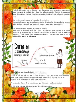 ING. DE METODOS
Toda la información está en Internet y hay decenas de Apps (aplicaciones smartphones)
para incrementar la productividad y hacer muy eficaz el trabajo. Ejemplos de algunas de
estas herramientas (Agenda electrónica, comunicación directa -tipo whatsapp, hangouts-
…).
Ser positiva, sonreír y crear un buen clima de motivación.
Sobran explicaciones una secretaria, especialmente de dirección, debe contribuir a crear un
clima positivo y agradable que potencie la imagen a la que antes nos referíamos.
Ser parte activa en el branding personal de su jefe/jefa.
Hoy todas las personas tienen una “marca” personal que cuidar más allá de la marca
comercial o corporativa de la empresa. En parte esto se hace a través de Linkedin,
Google+, Twitter u otras redes sociales profesionales. Y hay que saber hacerlo. No lo
minusvalores. Curva de aprendizaje
8.Conclusiones y recomendaciones
Detrás de todo gran jefe, hay una excelente secretaria. Y no es para menos, porque aparte de
ser la mano derecha de éste, ella ejerce funciones fundamentales en el día a día de la
empresa, de las que depende su correcto funcionamiento.
A continuación algunas de las características que distinguen a una buena secretaria.
1. Una buena secretaria debe ser acreedora de la máxima confianza.
 