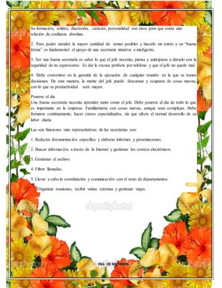 ING. DE METODOS
Su formación, solidez, discreción, carácter, personalidad son clave para que exista una
relación de confianza absoluta.
2. Para poder atender la mayor cantidad de temas posibles y hacerlo sin estrés y en “buena
forma” es fundamental el apoyo de una secretaria intuitiva e inteligente.
3. Ser una buena secretaria es saber lo que el jefe necesita, piensa y anticiparse a dárselo con la
seguridad de no equivocarse. Es dar la excusa perfecta por teléfono y que el jefe no quede mal.
4. Debe convertirse en la garantía de la ejecución de cualquier reunión en la que se tomen
decisiones. De esta manera, la mente del jefe puede descansar y ocuparse de cosas nuevas,
con lo que su productividad será mayor.
Ponerse al día
Una buena secretaria necesita aprender tanto como el jefe. Debe ponerse al día de todo lo que
es importante en la empresa. Familiarizarse con cosas nuevas, aunque sean complejas. Debe
formarse continuamente, hacer cursos especializados, sin que afecte el normal desarrollo de su
labor diaria.
Las seis funciones más representativas de las secretarias son:
1. Redactar documentación específica y elaborar informes y presentaciones.
2. Buscar información a través de la Internet y gestionar los correos electrónicos.
3. Gestionar el archivo.
4. Filtrar llamadas.
5. Llevar a cabo la coordinación y comunicación con el resto de departamentos.
Organizar reuniones, recibir visitas externas y gestionar viajes.
 