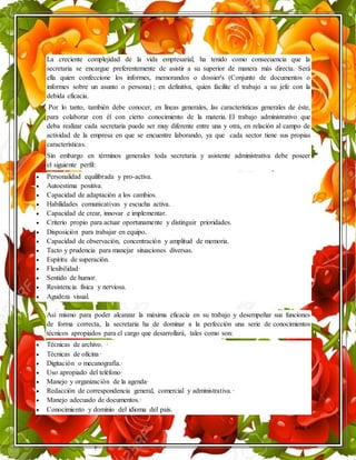 pág. 4
La creciente complejidad de la vida empresarial, ha tenido como consecuencia que la
secretaria se encargue preferentemente de asistir a su superior de manera más directa. Será
ella quien confeccione los informes, memorandos o dossier's (Conjunto de documentos o
informes sobre un asunto o persona) ; en definitiva, quien facilite el trabajo a su jefe con la
debida eficacia.
Por lo tanto, también debe conocer, en líneas generales, las características generales de éste,
para colaborar con él con cierto conocimiento de la materia. El trabajo administrativo que
deba realizar cada secretaria puede ser muy diferente entre una y otra, en relación al campo de
actividad de la empresa en que se encuentre laborando, ya que cada sector tiene sus propias
características.
Sin embargo en términos generales toda secretaria y asistente administrativa debe poseer
el siguiente perfil:
 Personalidad equilibrada y pro-activa.
 Autoestima positiva.
 Capacidad de adaptación a los cambios.
 Habilidades comunicativas y escucha activa.
 Capacidad de crear, innovar e implementar.
 Criterio propio para actuar oportunamente y distinguir prioridades.
 Disposición para trabajar en equipo.
 Capacidad de observación, concentración y amplitud de memoria.
 Tacto y prudencia para manejar situaciones diversas.
 Espíritu de superación.
 Flexibilidad·
 Sentido de humor.
 Resistencia física y nerviosa.
 Agudeza visual.
Así mismo para poder alcanzar la máxima eficacia en su trabajo y desempeñar sus funciones
de forma correcta, la secretaria ha de dominar a la perfección una serie de conocimientos
técnicos apropiados para el cargo que desarrollará, tales como son:
 Técnicas de archivo. ·
 Técnicas de oficina·
 Digitación o mecanografía.·
 Uso apropiado del teléfono·
 Manejo y organización de la agenda·
 Redacción de correspondencia general, comercial y administrativa.·
 Manejo adecuado de documentos.·
 Conocimiento y dominio del idioma del país.
 