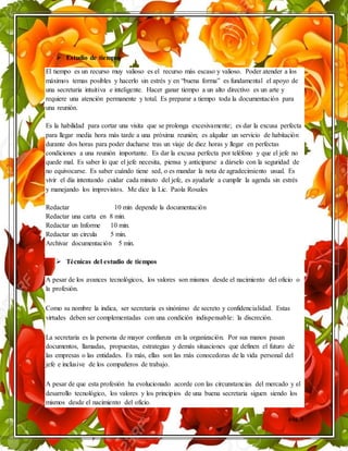 pág. 5
 Estudio de tiempos
El tiempo es un recurso muy valioso es el recurso más escaso y valioso. Poder atender a los
máximos temas posibles y hacerlo sin estrés y en “buena forma” es fundamental el apoyo de
una secretaria intuitiva e inteligente. Hacer ganar tiempo a un alto directivo es un arte y
requiere una atención permanente y total. Es preparar a tiempo toda la documentación para
una reunión.
Es la habilidad para cortar una visita que se prolonga excesivamente; es dar la excusa perfecta
para llegar media hora más tarde a una próxima reunión; es alquilar un servicio de habitación
durante dos horas para poder ducharse tras un viaje de diez horas y llegar en perfectas
condiciones a una reunión importante. Es dar la excusa perfecta por teléfono y que el jefe no
quede mal. Es saber lo que el jefe necesita, piensa y anticiparse a dárselo con la seguridad de
no equivocarse. Es saber cuándo tiene sed, o es mandar la nota de agradecimiento usual. Es
vivir el día intentando cuidar cada minuto del jefe, es ayudarle a cumplir la agenda sin estrés
y manejando los imprevistos. Me dice la Lic. Paola Rosales
Redactar 10 min depende la documentación
Redactar una carta en 8 min.
Redactar un Informe 10 min.
Redactar un circula 5 min.
Archivar documentación 5 min.
 Técnicas del estudio de tiempos
A pesar de los avances tecnológicos, los valores son mismos desde el nacimiento del oficio o
la profesión.
Como su nombre la indica, ser secretaria es sinónimo de secreto y confidencialidad. Estas
virtudes deben ser complementadas con una condición indispensable: la discreción.
La secretaria es la persona de mayor confianza en la organización. Por sus manos pasan
documentos, llamadas, propuestas, estrategias y demás situaciones que definen el futuro de
las empresas o las entidades. Es más, ellas son las más conocedoras de la vida personal del
jefe e inclusive de los compañeros de trabajo.
A pesar de que esta profesión ha evolucionado acorde con las circunstancias del mercado y el
desarrollo tecnológico, los valores y los principios de una buena secretaria siguen siendo los
mismos desde el nacimiento del oficio.
 