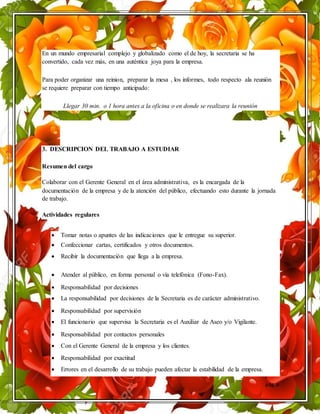 pág. 6
En un mundo empresarial complejo y globalizado como el de hoy, la secretaria se ha
convertido, cada vez más, en una auténtica joya para la empresa.
Para poder organizar una reinion, preparar la mesa , los informes, todo respecto ala reunión
se requiere preparar con tiempo anticipado:
Llegar 30 min. o 1 hora antes a la oficina o en donde se realizara la reunión
3. DESCRIPCION DEL TRABAJO A ESTUDIAR
Resumen del cargo
Colaborar con el Gerente General en el área administrativa, es la encargada de la
documentación de la empresa y de la atención del público, efectuando esto durante la jornada
de trabajo.
Actividades regulares
 Tomar notas o apuntes de las indicaciones que le entregue su superior.
 Confeccionar cartas, certificados y otros documentos.
 Recibir la documentación que llega a la empresa.
 Atender al público, en forma personal o vía telefónica (Fono-Fax).
 Responsabilidad por decisiones
 La responsabilidad por decisiones de la Secretaria es de carácter administrativo.
 Responsabilidad por supervisión
 El funcionario que supervisa la Secretaria es el Auxiliar de Aseo y/o Vigilante.
 Responsabilidad por contactos personales
 Con el Gerente General de la empresa y los clientes.
 Responsabilidad por exactitud
 Errores en el desarrollo de su trabajo pueden afectar la estabilidad de la empresa.
 