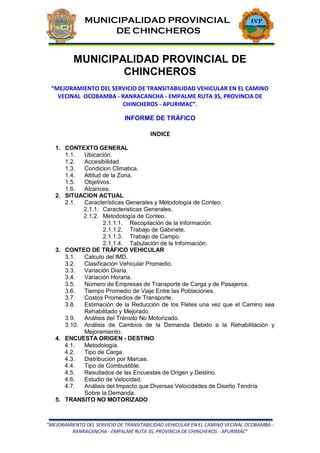 “MEJORAMIENTO DEL SERVICIO DE TRANSITABILIDAD VEHICULAR EN EL CAMINO VECINAL OCOBAMBA -
RANRACANCHA - EMPALME RUTA 3S, PROVINCIA DE CHINCHEROS - APURIMAC”
MUNICIPALIDAD PROVINCIAL
DE CHINCHEROS
MUNICIPALIDAD PROVINCIAL
DE CHINCHEROS
MUNICIPALIDAD PROVINCIAL DE
CHINCHEROS
“MEJORAMIENTO DEL SERVICIO DE TRANSITABILIDAD VEHICULAR EN EL CAMINO
VECINAL OCOBAMBA - RANRACANCHA - EMPALME RUTA 3S, PROVINCIA DE
CHINCHEROS - APURIMAC”.
INFORME DE TRÁFICO
INDICE
1. CONTEXTO GENERAL
1.1. Ubicación.
1.2. Accesibilidad.
1.3. Condicion Climatica.
1.4. Altitud de la Zona.
1.5. Objetivos.
1.6. Alcances.
2. SITUACION ACTUAL
2.1. Características Generales y Metodología de Conteo.
2.1.1. Caracteristicas Generales.
2.1.2. Metodología de Conteo.
2.1.1.1. Recopilación de la Información.
2.1.1.2. Trabajo de Gabinete.
2.1.1.3. Trabajo de Campo.
2.1.1.4. Tabulación de la Información.
3. CONTEO DE TRÁFICO VEHICULAR
3.1. Calculo del IMD.
3.2. Clasificación Vehicular Promedio.
3.3. Variación Diaria.
3.4. Variación Horaria.
3.5. Número de Empresas de Transporte de Carga y de Pasajeros.
3.6. Tiempo Promedio de Viaje Entre las Poblaciones.
3.7. Costos Promedios de Transporte.
3.8. Estimación de la Reducción de los Fletes una vez que el Camino sea
Rehabilitado y Mejorado.
3.9. Análisis del Tránsito No Motorizado.
3.10. Análisis de Cambios de la Demanda Debido a la Rehabilitación y
Mejoramiento.
4. ENCUESTA ORIGEN - DESTINO
4.1. Metodología.
4.2. Tipo de Carga.
4.3. Distribución por Marcas.
4.4. Tipo de Combustible.
4.5. Resultados de las Encuestas de Origen y Destino.
4.6. Estudio de Velocidad.
4.7. Análisis del Impacto que Diversas Velocidades de Diseño Tendría
Sobre la Demanda.
5. TRANSITO NO MOTORIZADO
 
