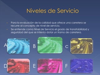 • Para la evaluación de la calidad que ofrece una carretera se
recurre al concepto de nivel de servicio.
• Se entiende como Nivel de Servicio el grado de transitabilidad y
seguridad del que se intenta dotar un tramo de carretera.
A B c
D E F
 