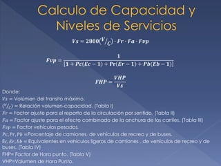 𝑽𝒔 = 𝟐𝟖𝟎𝟎 𝑽
𝑪 ∙ 𝑭𝒓 ∙ 𝑭𝒂 ∙ 𝑭𝒗𝒑
𝑭𝒗𝒑 =
𝟏
𝟏 + 𝑷𝒄 𝑬𝒄 − 𝟏 + 𝐏𝐫 𝑬𝒓 − 𝟏 + 𝑷𝒃(𝑬𝒃 − 𝟏)
𝑭𝑯𝑷 =
𝑽𝑯𝑷
𝑽𝒔
Donde:
𝑉𝑠 = Volúmen del transito máximo.
𝑉
𝐶 = Relación volumen-capacidad. (Tabla I)
𝐹𝑟 = Factor ajuste para el reparto de la circulación por sentido. (Tabla II)
𝐹𝑎 = Factor ajuste para el efecto combinado de la anchura de los carriles. (Tabla III)
𝐹𝑣𝑝 = Factor vehículos pesados.
𝑃𝑐, 𝑃𝑟, 𝑃𝑏 =Porcentaje de camiones, de vehículos de recreo y de buses.
E𝑐, 𝐸𝑟, 𝐸𝑏 = Equivalentes en vehículos ligeros de camiones , de vehículos de recreo y de
buses. (Tabla IV)
FHP= Factor de Hora punto. (Tabla V)
VHP=Volumen de Hora Punto.
 