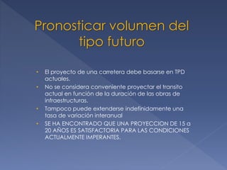 • El proyecto de una carretera debe basarse en TPD
actuales.
• No se considera conveniente proyectar el transito
actual en función de la duración de las obras de
infraestructuras.
• Tampoco puede extenderse indefinidamente una
tasa de variación interanual
• SE HA ENCONTRADO QUE UNA PROYECCION DE 15 a
20 AÑOS ES SATISFACTORIA PARA LAS CONDICIONES
ACTUALMENTE IMPERANTES.
Pronosticar volumen del
tipo futuro
 