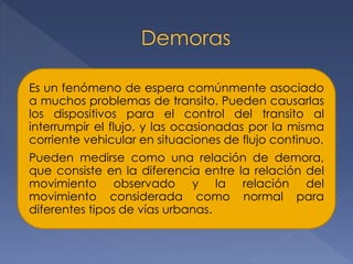 Es un fenómeno de espera comúnmente asociado
a muchos problemas de transito. Pueden causarlas
los dispositivos para el control del transito al
interrumpir el flujo, y las ocasionadas por la misma
corriente vehicular en situaciones de flujo continuo.
Pueden medirse como una relación de demora,
que consiste en la diferencia entre la relación del
movimiento observado y la relación del
movimiento considerada como normal para
diferentes tipos de vías urbanas.
 