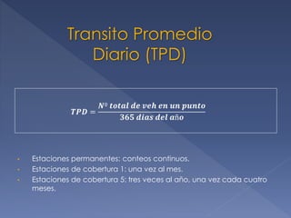 Transito Promedio
Diario (TPD)
𝑻𝑷𝑫 =
𝑵º 𝒕𝒐𝒕𝒂𝒍 𝒅𝒆 𝒗𝒆𝒉 𝒆𝒏 𝒖𝒏 𝒑𝒖𝒏𝒕𝒐
𝟑𝟔𝟓 𝒅𝒊𝒂𝒔 𝒅𝒆𝒍 𝒂ñ𝒐
• Estaciones permanentes: conteos continuos.
• Estaciones de cobertura 1: una vez al mes.
• Estaciones de cobertura 5: tres veces al año, una vez cada cuatro
meses.
 