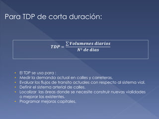Para TDP de corta duración:
𝑻𝑫𝑷 =
𝑽𝒐𝒍𝒖𝒎𝒆𝒏𝒆𝒔 𝒅𝒊𝒂𝒓𝒊𝒐𝒔
𝑵º 𝒅𝒆 𝒅𝒊𝒂𝒔
• El TDP se usa para :
• Medir la demanda actual en calles y carreteras.
• Evaluar los flujos de transito actuales con respecto al sistema vial.
• Definir el sistema arterial de calles.
• Localizar las áreas donde se necesite construir nuevas vialidades
o mejorar las existentes.
• Programar mejoras capitales.
 