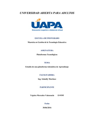 UNIVERSIDAD ABIERTA PARA ADULTOS
ESCUELA DE POSTGRADO
Maestría en Gestión de la Tecnología Educativa
ASIGNATURA
Plataformas Tecnológicas
TEMA
Estudio de una plataforma telemática de Aprendizaje
FACILITADORA
Ing. Solanlly Martínez
PARTICIPANTE
Yajaira Mercedes Valenzuela 15-9395
Fecha
30/06/2016
 