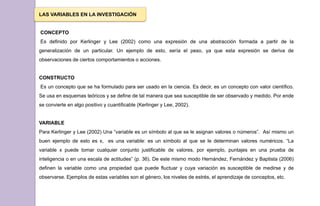 LAS VARIABLES EN LA INVESTIGACIÓN
CONCEPTO
Es definido por Kerlinger y Lee (2002) como una expresión de una abstracción formada a partir de la
generalización de un particular. Un ejemplo de esto, sería el peso, ya que esta expresión se deriva de
observaciones de ciertos comportamientos o acciones.
CONSTRUCTO
Es un concepto que se ha formulado para ser usado en la ciencia. Es decir, es un concepto con valor científico.
Se usa en esquemas teóricos y se define de tal manera que sea susceptible de ser observado y medido. Por ende
se convierte en algo positivo y cuantificable (Kerlinger y Lee, 2002).
VARIABLE
Para Kerlinger y Lee (2002) Una “variable es un símbolo al que se le asignan valores o números”. Así mismo un
buen ejemplo de esto es x, es una variable: es un símbolo al que se le determinan valores numéricos. “La
variable x puede tomar cualquier conjunto justificable de valores, por ejemplo, puntajes en una prueba de
inteligencia o en una escala de actitudes” (p. 36). De este mismo modo Hernández, Fernández y Baptista (2006)
definen la variable como una propiedad que puede fluctuar y cuya variación es susceptible de medirse y de
observarse. Ejemplos de estas variables son el género, los niveles de estrés, el aprendizaje de conceptos, etc.
 