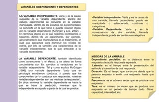 VARIABLES INDEPENDIENTE Y DEPENDIENTES
LA VARIABLE INDEPENDIENTE, varía y es la causa
supuesta de la variable dependiente. Dentro del
estudio experimental se convierte en la variable
manipulada. Dentro de los estudios no experimentales
se convierte en la que tiene o guarda relación lógica
con la variable dependiente (Kerlinger y Lee, 2002). .
En términos claros es lo que nosotros controlamos o
hacemos dentro de un experimento, por ejemplo,
generalmente lo que manipulamos es el tratamiento, el
cual que aplicamos para disminuir los niveles de
estrés, por ello es también una característica de la
variable independiente, sea lo que antecede a la
variable dependiente.
•Variable Independiente: Varía y es la causa de
otra variable, llamada dependiente, puede ser
manipulada o seleccionada, continuas o
categóricas.
•Variable Dependiente: Varía y es la
consecuencia de otra variable, llamada
independiente, puede ser continua o categórica.
LA VARIABLE DEPENDIENTE, también identificada
como consecuente o el efecto, y se altera de forma
concomitante con los cambios o variaciones en la
variable independiente. Tal y como explica McGuigan
(1996) una variable dependiente “dado que en
psicología estudiamos conducta, y puesto que los
componentes de la conducta son respuestas, nuestras
variables dependientes son las medidas de respuestas”.
En otros términos la variable dependiente es hacia la
que se hace la predicción, mientras que la
independiente es aquella a partir de la cual se predice.
MEDIDAS DE LA VARIABLE
Dependiente precisión: es la distancia entre la
respuesta dada y la respuesta esperada.
Latencia: es el tiempo entre la presentación del
estímulo y la emisión de una respuesta.
Duración: Es el tiempo que transcurre desde que la
persona empieza a emitir una respuesta hasta que
termina.
Frecuencia: es el número veces que se produce una
respuesta.
Tasa: es el número de veces que se produce una
respuesta en un periodo de tiempo dado. Otras:
capacidad, intensidad, etc.
 