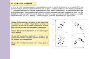 RELACIÓN ENTRE VARIABLES
La forma de medir si existe asociación entre variables continuas es usando el coeficiente de correlación. Pero hay
que tener siempre presente que este coeficiente sólo se aplica a variables continuas y sólo mide asociación lineal.
Es costumbre representar la variable dependiente en el eje vertical (ordenadas) y la independiente en el eje
horizontal (abscisas). Cuando se estudia la relación entre dos variables, una puede considerarse causa y la otra
resultado o efecto de la primera, siendo ésta una decisión teórica. Llamaremos variable exógena, o variable
independiente a la que causa el efecto y variable endógena, o variable dependiente a la que lo recibe.
El caso (A) corresponde a la relación tal que al aumentar
los valores de la variable independiente aumenta -en
promedio- el valor de la variable dependiente. Cuando
esto ocurre se dice que hay una relación lineal positiva.
El caso (B) representa otra relación de nuevo lineal, pero
ahora negativa
El caso (C) representa una situación en la que no hay
relación entre ambas variables. Decimos entonces que
las variables son independientes
.
El caso (D) muestra una relación entre ambas, pero no
lineal.
 