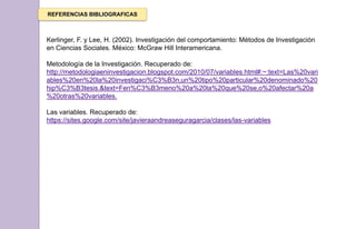 REFERENCIAS BIBLIOGRAFICAS
Kerlinger, F. y Lee, H. (2002). Investigación del comportamiento: Métodos de Investigación
en Ciencias Sociales. México: McGraw Hill Interamericana.
Metodología de la Investigación. Recuperado de:
http://metodologiaeninvestigacion.blogspot.com/2010/07/variables.html#:~:text=Las%20vari
ables%20en%20la%20investigaci%C3%B3n,un%20tipo%20particular%20denominado%20
hip%C3%B3tesis.&text=Fen%C3%B3meno%20a%20la%20que%20se,o%20afectar%20a
%20otras%20variables.
Las variables. Recuperado de:
https://sites.google.com/site/javieraandreaseguragarcia/clases/las-variables
 