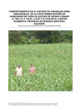 1




    COMPORTAMIENTO EN EL ESTUDIO DE VARIABLES AGRO
        INDUSTRIALES EN LA CEPA PRIMER RETOÑO EN
    VARIEDADES DE CAÑA DE AZÚCAR DE ORIGEN CUBANO
      (C 1051-73, C 132-81, C 8751 Y B 7274) EN EL CANTÓN
        HUAMBOYA, PROVINCIA DE MORONA SANTIAGO,
                            ECUADOR.
                       Autores: Msc. Ing. Francisco Martin Armas1, Ing. Alvaro Bladimir Ramón2




1
    Consultor Cubano. Ministerio de Agricultura, Ganadería, Acuacultura y Pesca. MAGAP –CZ6. Macas – Ecuador.
2
    Técnico Ministerio de Agricultura, Ganadería, Acuacultura y Pesca. MAGAP –DPA. M. Stgo. Macas – Ecuador.
 