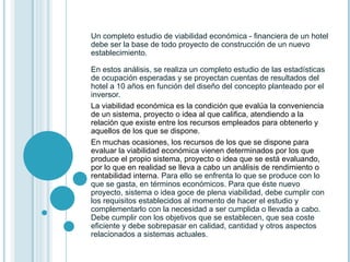 Un completo estudio de viabilidad económica - financiera de un hotel debe ser la base de todo proyecto de construcción de un nuevo establecimiento.  En estos análisis, se realiza un completo estudio de las estadísticas de ocupación esperadas y se proyectan cuentas de resultados del hotel a 10 años en función del diseño del concepto planteado por el inversor. La viabilidad económica es la condición que evalúa la conveniencia de un sistema, proyecto o idea al que califica, atendiendo a la relación que existe entre los recursos empleados para obtenerlo y aquellos de los que se dispone. En muchas ocasiones, los recursos de los que se dispone para evaluar la viabilidad económica vienen determinados por los que produce el propio sistema, proyecto o idea que se está evaluando, por lo que en realidad se lleva a cabo un análisis de rendimiento o rentabilidad interna . Para ello se enfrenta lo que se produce con lo que se gasta, en términos económicos. Para que éste nuevo proyecto, sistema o idea goce de plena viabilidad, debe cumplir con los requisitos establecidos al momento de hacer el estudio y complementarlo con la necesidad a ser cumplida o llevada a cabo. Debe cumplir con los objetivos que se establecen, que sea coste eficiente y debe sobrepasar en calidad, cantidad y otros aspectos relacionados a sistemas actuales. 